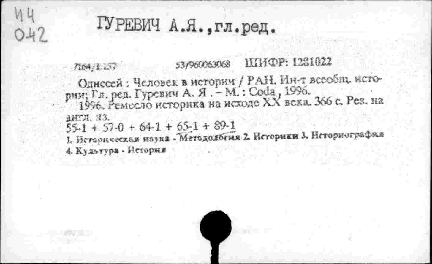 ﻿цц
0-4 Z
ГУРЕВИЧ А.Я.,гл.ред.
7ИИ/Гк57	$3/96(06306« ШИФР: 1231022
Одиссей : Человек в истории / РАН. Ин-т всеобщ. истории; Гл. ред. Гуревич А. Я . - М.: Ох1а71996.
1996. Ремесло историка на исходе XX века. 366 с. тез. на англ. яз.
55-1 + 57-0 + 64-1 + 65-1 + 89-1
1. Истори<««хЫ1 иаук» -Х4сгодоя&екя 2. Историки X Нсторич)графкл
4. Культур» - Иегорн*